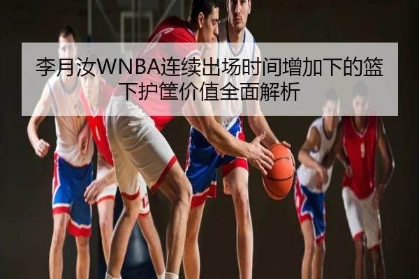 李月汝WNBA连续出场时间增加下的篮下护筐价值全面解析