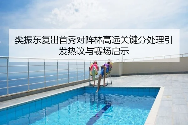 樊振东复出首秀对阵林高远关键分处理引发热议与赛场启示