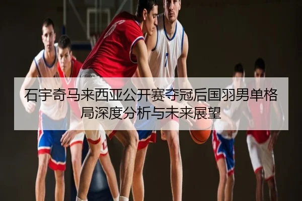 石宇奇马来西亚公开赛夺冠后国羽男单格局深度分析与未来展望