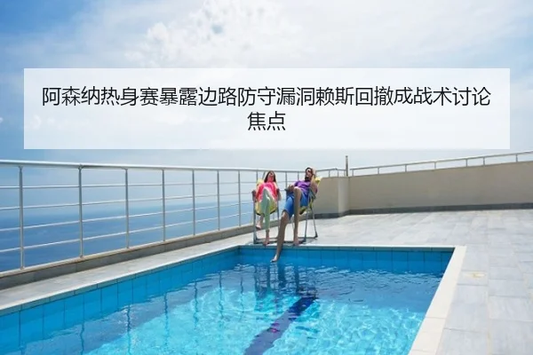 阿森纳热身赛暴露边路防守漏洞赖斯回撤成战术讨论焦点