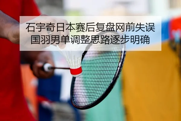 石宇奇日本赛后复盘网前失误 国羽男单调整思路逐步明确