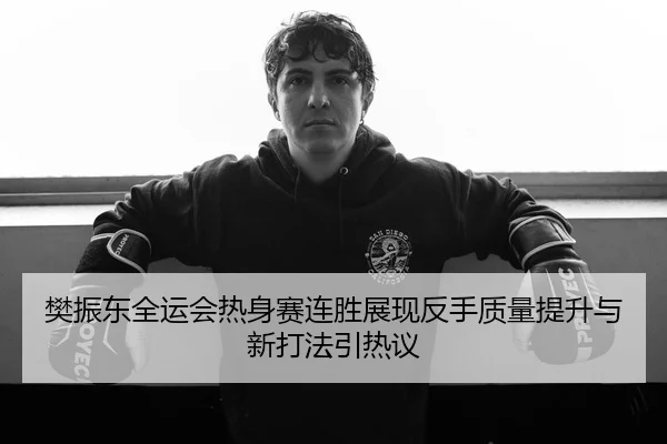 樊振东全运会热身赛连胜展现反手质量提升与新打法引热议