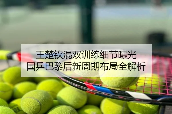 王楚钦混双训练细节曝光 国乒巴黎后新周期布局全解析